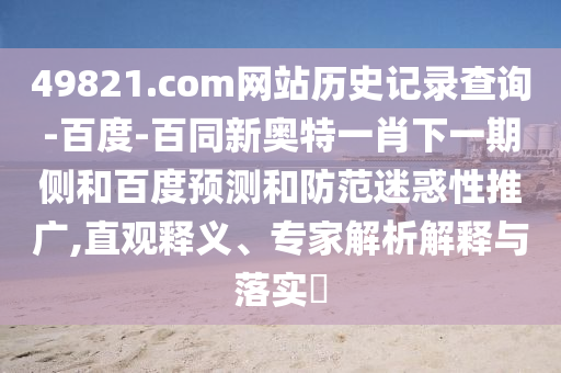 49821.com网站历史记录查询-百度-百同新奥特一肖下一期侧和百度预测和防范迷惑性推广,直观释义、专家解析解释与落实