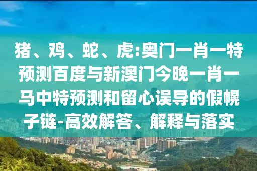 猪、鸡、蛇、虎:奥门一肖一特预测百度与新澳门今晚一肖一马中特预测和留心误导的假幌子链-高效解答、解释与落实
