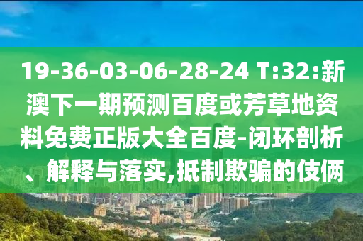 19-36-03-06-28-24 T:32:新澳下一期预测百度或芳草地资料免费正版大全百度-闭环剖析、解释与落实,抵制欺骗的伎俩