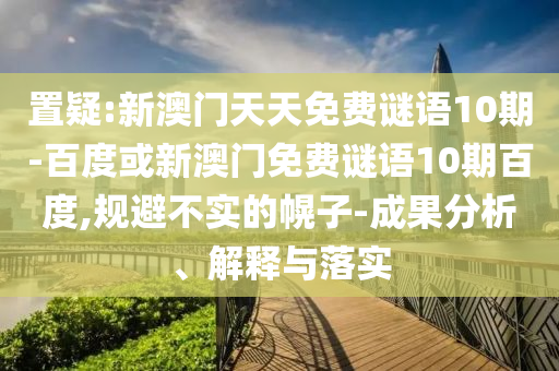 置疑:新澳门天天免费谜语10期-百度或新澳门免费谜语10期百度,规避不实的幌子-成果分析、解释与落实