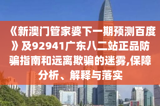 《新澳门管家婆下一期预测百度》及92941广东八二站正品防骗指南和远离欺骗的迷雾,保障分析、解释与落实