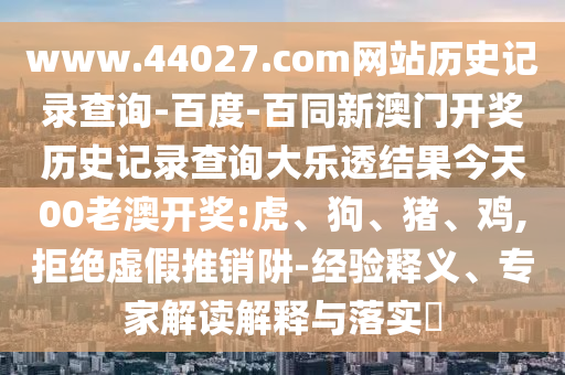 www.44027.com网站历史记录查询-百度-百同新澳门开奖历史记录查询大乐透结果今天00老澳开奖:虎、狗、猪、鸡,拒绝虚假推销阱-经验释义、专家解读解释与落实​