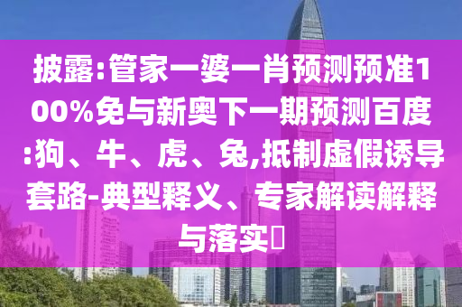 披露:管家一婆一肖预测预准100%免与新奥下一期预测百度:狗、牛、虎、兔,抵制虚假诱导套路-典型释义、专家解读解释与落实​