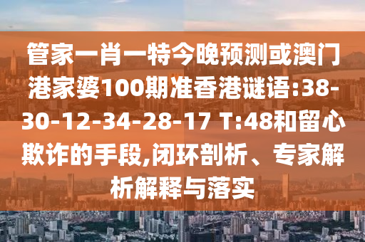 管家一肖一特今晚预测或澳门港家婆100期准香港谜语:38-30-12-34-28-17 T:48和留心欺诈的手段,闭环剖析、专家解析解释与落实