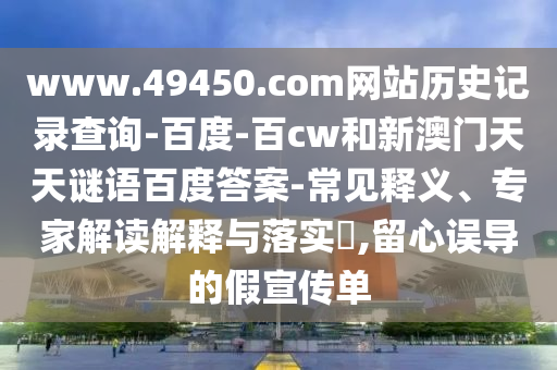 www.49450.com网站历史记录查询-百度-百cw和新澳门天天谜语百度答案-常见释义、专家解读解释与落实​,留心误导的假宣传单