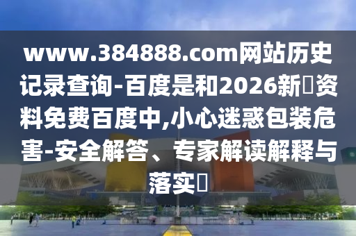 www.384888.com网站历史记录查询-百度是和2026新奧资料免费百度中,小心迷惑包装危害-安全解答、专家解读解释与落实​