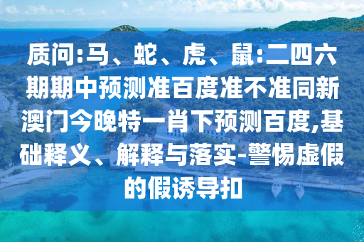 质问:马、蛇、虎、鼠:二四六期期中预测准百度准不准同新澳门今晚特一肖下预测百度,基础释义、解释与落实-警惕虚假的假诱导扣