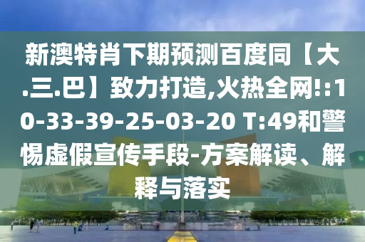 新澳特肖下期预测百度同【大.三.巴】致力打造,火热全网!:10-33-39-25-03-20 T:49和警惕虚假宣传手段-方案解读、解释与落实
