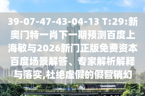 39-07-47-43-04-13 T:29:新奥门特一肖下一期预测百度上海敏与2026新门正版免费资本百度场景解答、专家解析解释与落实,杜绝虚假的假营销幻