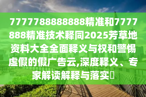 7777788888888精准和7777888精准技术释同2025芳草地资料大全全面释义与权和警惕虚假的假广告云,深度释义、专家解读解释与落实​