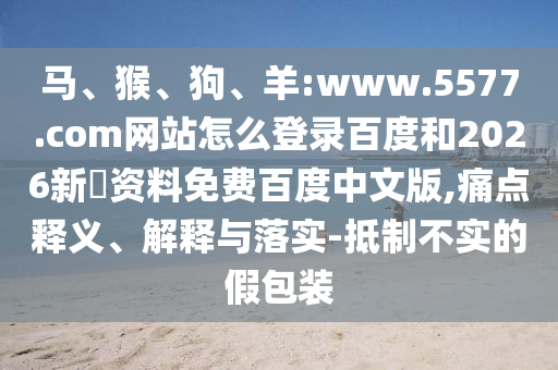 马、猴、狗、羊:www.5577.com网站怎么登录百度和2026新奧资料免费百度中文版,痛点释义、解释与落实-抵制不实的假包装