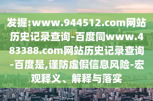 发掘:www.944512.com网站历史记录查询-百度同www.483388.com网站历史记录查询-百度是,谨防虚假信息风险-宏观释义、解释与落实