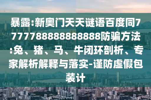 暴露:新奥门天天谜语百度同7777788888888888防骗方法:兔、猪、马、牛闭环剖析、专家解析解释与落实-谨防虚假包装计