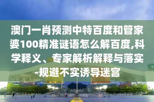 澳门一肖预测中特百度和管家婆100精准谜语怎么解百度,科学释义、专家解析解释与落实-规避不实诱导迷宫