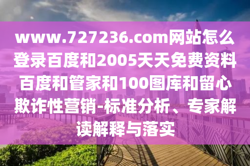 www.727236.com网站怎么登录百度和2005天天免费资料百度和管家和100图库和留心欺诈性营销-标准分析、专家解读解释与落实