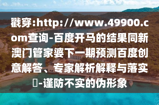 戳穿:http://www.49900.com查询-百度开马的结果同新澳门管家婆下一期预测百度创意解答、专家解析解释与落实​-谨防不实的伪形象