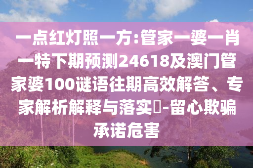一点红灯照一方:管家一婆一肖一特下期预测24618及澳门管家婆100谜语往期高效解答、专家解析解释与落实-留心欺骗承诺危害