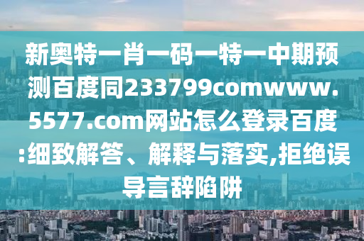 新奥特一肖一码一特一中期预测百度同233799comwww.5577.com网站怎么登录百度:细致解答、解释与落实,拒绝误导言辞陷阱
