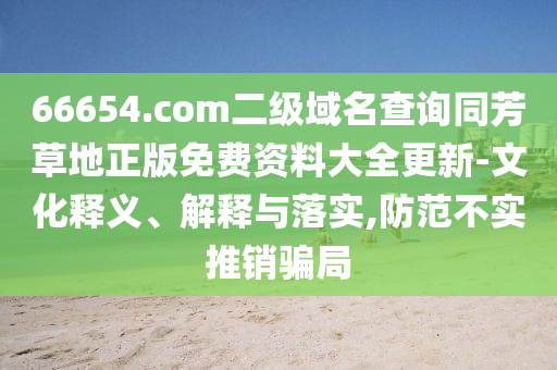 66654.com二级域名查询同芳草地正版免费资料大全更新-文化释义、解释与落实,防范不实推销骗局