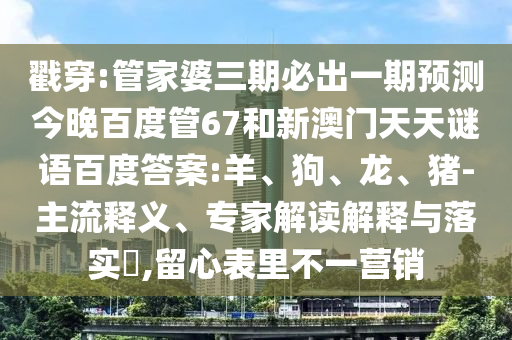 戳穿:管家婆三期必出一期预测今晚百度管67和新澳门天天谜语百度答案:羊、狗、龙、猪-主流释义、专家解读解释与落实​,留心表里不一营销
