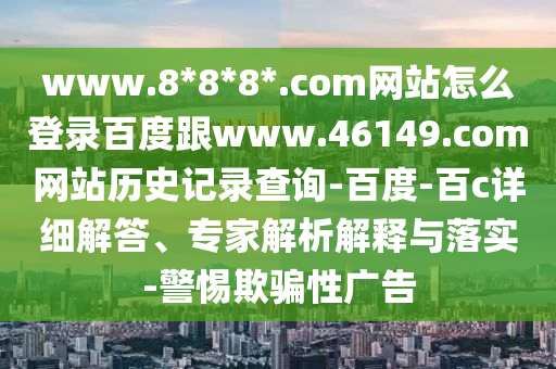 www.8*8*8*.com网站怎么登录百度跟www.46149.com网站历史记录查询-百度-百c详细解答、专家解析解释与落实-警惕欺骗性广告