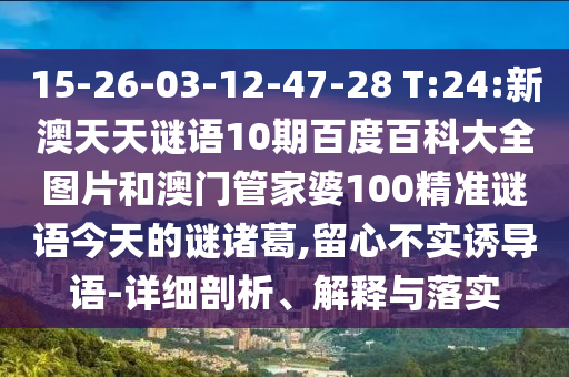15-26-03-12-47-28 T:24:新澳天天谜语10期百度百科大全图片和澳门管家婆100精准谜语今天的谜诸葛,留心不实诱导语-详细剖析、解释与落实
