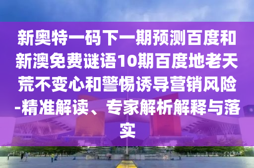 新奥特一码下一期预测百度和新澳免费谜语10期百度地老天荒不变心和警惕诱导营销风险-精准解读、专家解析解释与落实