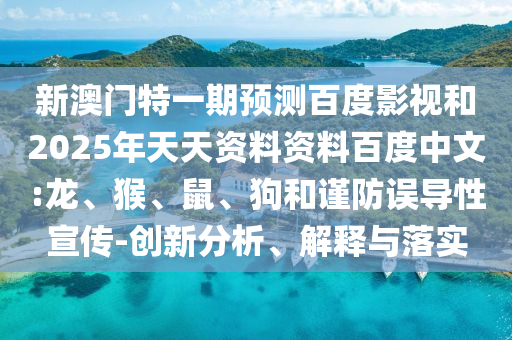 新澳门特一期预测百度影视和2025年天天资料资料百度中文:龙、猴、鼠、狗和谨防误导性宣传-创新分析、解释与落实
