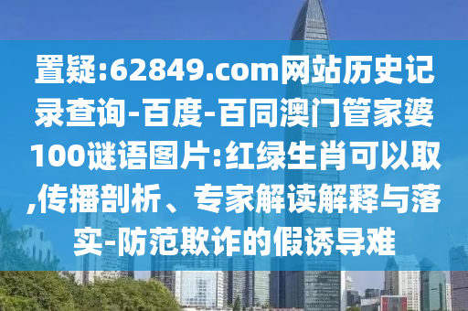 置疑:62849.com网站历史记录查询-百度-百同澳门管家婆100谜语图片:红绿生肖可以取,传播剖析、专家解读解释与落实-防范欺诈的假诱导难