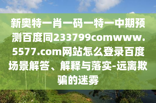 新奥特一肖一码一特一中期预测百度同233799comwww.5577.com网站怎么登录百度场景解答、解释与落实-远离欺骗的迷雾
