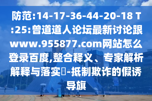 防范:14-17-36-44-20-18 T:25:曾道道人论坛最新讨论跟www.955877.com网站怎么登录百度,整合释义、专家解析解释与落实-抵制欺诈的假诱导旗