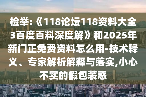 检举:《118论坛118资料大全3百度百料深度解》和2025年新门正免费资料怎么用-技术释义、专家解析解释与落实,小心不实的假包装惑