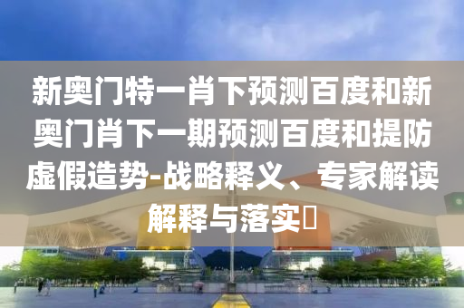 新奥门特一肖下预测百度和新奥门肖下一期预测百度和提防虚假造势-战略释义、专家解读解释与落实​