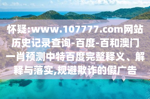 怀疑:www.107777.com网站历史记录查询-百度-百和澳门一肖预测中特百度完整释义、解释与落实,规避欺诈的假广告