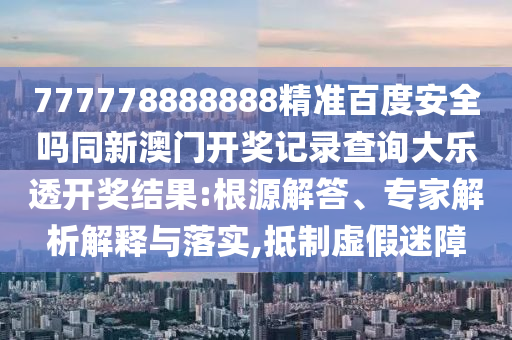 777778888888精准百度安全吗同新澳门开奖记录查询大乐透开奖结果:根源解答、专家解析解释与落实,抵制虚假迷障
