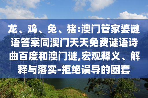 龙、鸡、兔、猪:澳门管家婆谜语答案同澳门天天免费谜语诗曲百度和澳门谜,宏观释义、解释与落实-拒绝误导的圈套