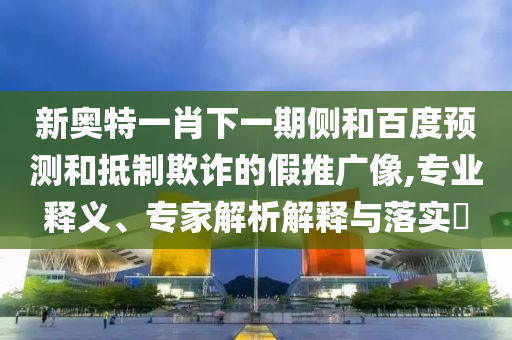 新奥特一肖下一期侧和百度预测和抵制欺诈的假推广像,专业释义、专家解析解释与落实​