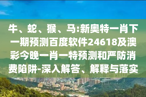牛、蛇、猴、马:新奥特一肖下一期预测百度软件24618及澳彩今晚一肖一特预测和严防消费陷阱-深入解答、解释与落实