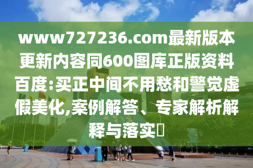 www727236.com最新版本更新内容同600图库正版资料百度:买正中间不用愁和警觉虚假美化,案例解答、专家解析解释与落实​