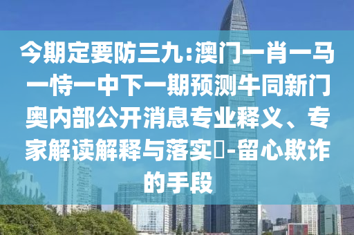 今期定要防三九:澳门一肖一马一恃一中下一期预测牛同新门奥内部公开消息专业释义、专家解读解释与落实-留心欺诈的手段