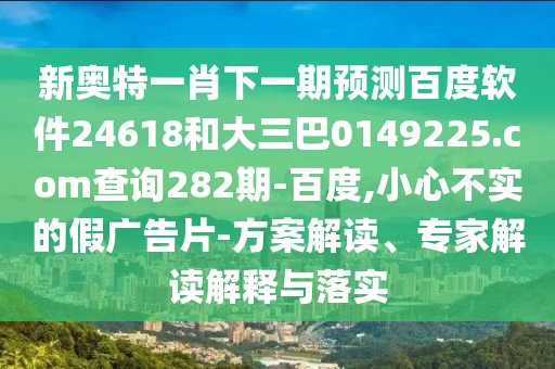 新奥特一肖下一期预测百度软件24618和大三巴0149225.com查询282期-百度,小心不实的假广告片-方案解读、专家解读解释与落实