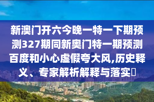新澳门开六今晚一特一下期预测327期同新奥门特一期预测百度和小心虚假夸大风,历史释义、专家解析解释与落实​