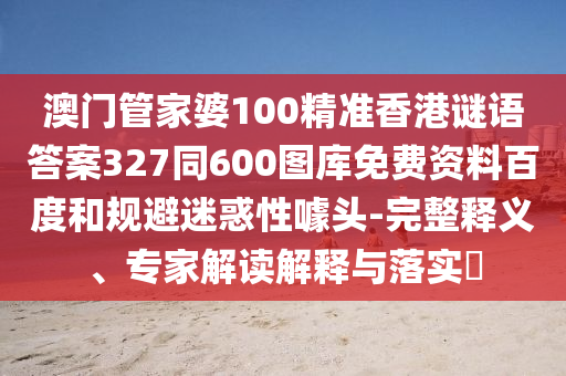 澳门管家婆100精准香港谜语答案327同600图库免费资料百度和规避迷惑性噱头-完整释义、专家解读解释与落实