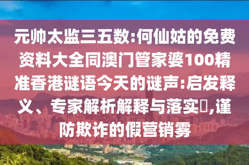 元帅太监三五数:何仙姑的免费资料大全同澳门管家婆100精准香港谜语今天的谜声:启发释义、专家解析解释与落实​,谨防欺诈的假营销雾
