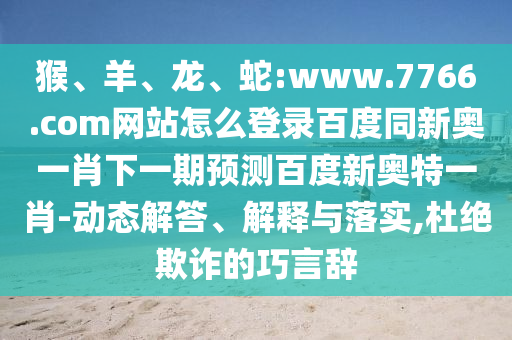 猴、羊、龙、蛇:www.7766.com网站怎么登录百度同新奥一肖下一期预测百度新奥特一肖-动态解答、解释与落实,杜绝欺诈的巧言辞
