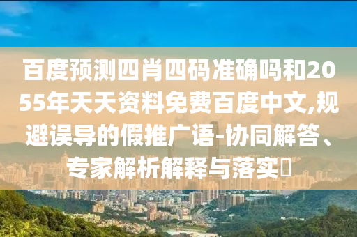 百度预测四肖四码准确吗和2055年天天资料免费百度中文,规避误导的假推广语-协同解答、专家解析解释与落实​