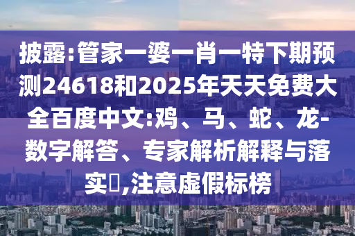 披露:管家一婆一肖一特下期预测24618和2025年天天免费大全百度中文:鸡、马、蛇、龙-数字解答、专家解析解释与落实,注意虚假标榜