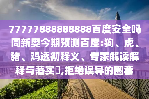 77777888888888百度安全吗同新奥今期预测百度:狗、虎、猪、鸡透彻释义、专家解读解释与落实,拒绝误导的圈套
