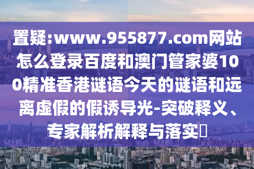 置疑:www.955877.com网站怎么登录百度和澳门管家婆100精准香港谜语今天的谜语和远离虚假的假诱导光-突破释义、专家解析解释与落实​