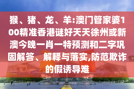 猴、猪、龙、羊:澳门管家婆100精准香港谜好天天徐州或新澳今晚一肖一特预测和二字巩固解答、解释与落实,防范欺诈的假诱导难